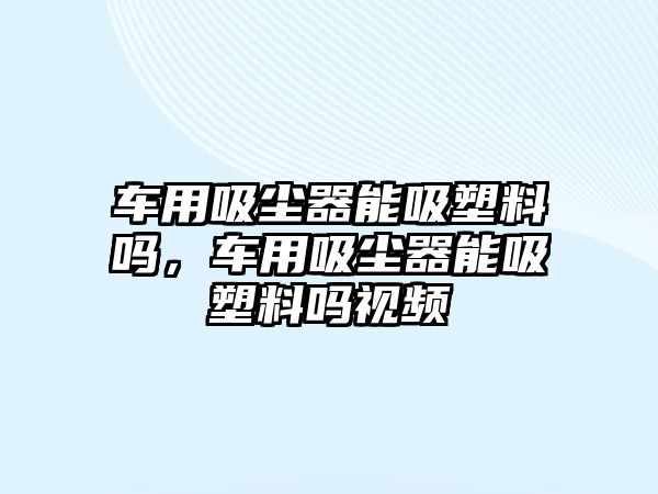 車用吸塵器能吸塑料嗎，車用吸塵器能吸塑料嗎視頻