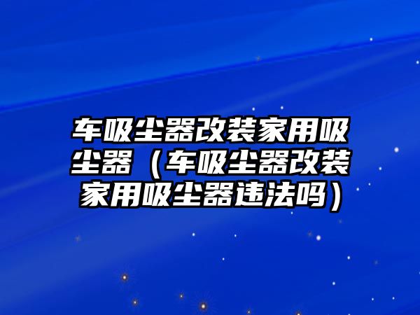 車吸塵器改裝家用吸塵器（車吸塵器改裝家用吸塵器違法嗎）