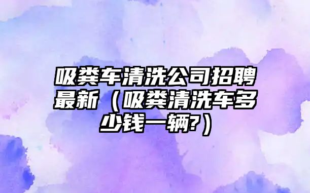 吸糞車清洗公司招聘最新（吸糞清洗車多少錢一輛?）