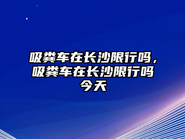 吸糞車在長沙限行嗎，吸糞車在長沙限行嗎今天