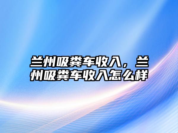 蘭州吸糞車收入，蘭州吸糞車收入怎么樣