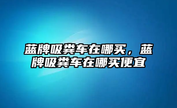 藍牌吸糞車在哪買，藍牌吸糞車在哪買便宜