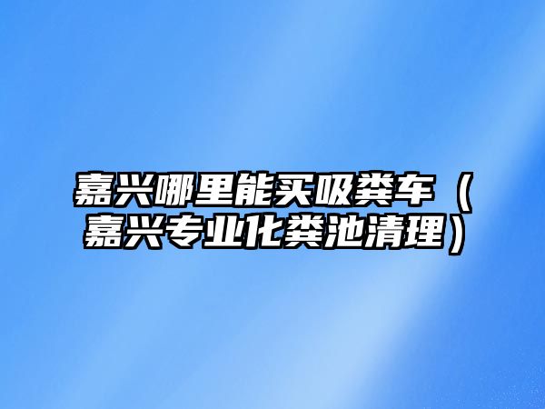 嘉興哪里能買吸糞車（嘉興專業化糞池清理）