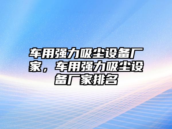 車用強力吸塵設備廠家，車用強力吸塵設備廠家排名