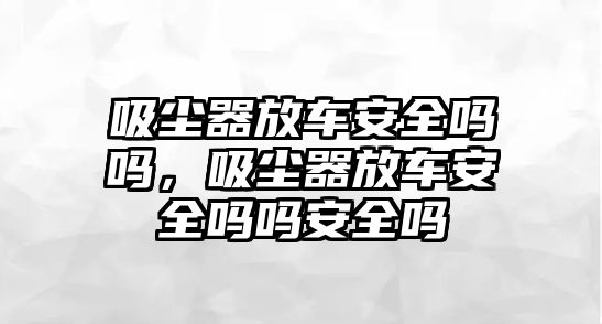 吸塵器放車安全嗎嗎，吸塵器放車安全嗎嗎安全嗎