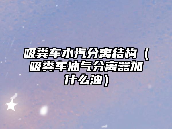 吸糞車水汽分離結(jié)構(gòu)（吸糞車油氣分離器加什么油）