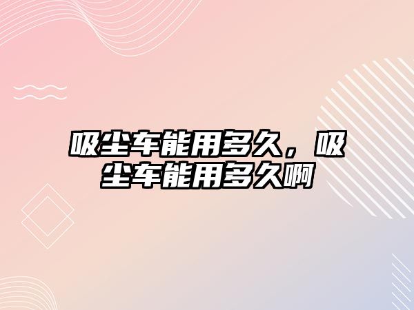 吸塵車能用多久，吸塵車能用多久啊