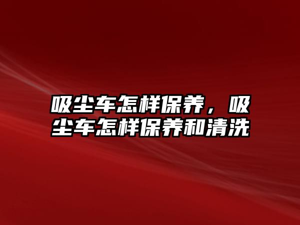 吸塵車怎樣保養，吸塵車怎樣保養和清洗