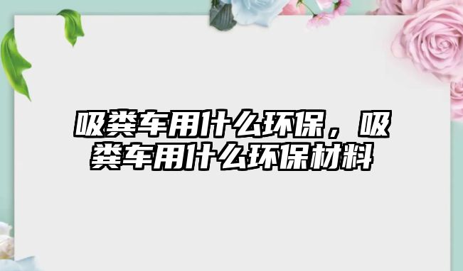 吸糞車用什么環保，吸糞車用什么環保材料