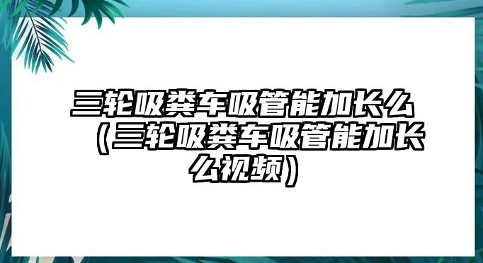 三輪吸糞車吸管能加長么（三輪吸糞車吸管能加長么視頻）