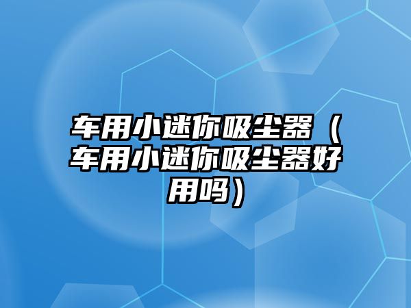 車用小迷你吸塵器（車用小迷你吸塵器好用嗎）