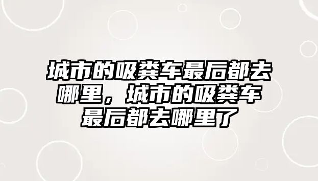 城市的吸糞車最后都去哪里，城市的吸糞車最后都去哪里了