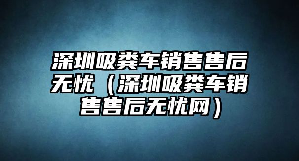 深圳吸糞車銷售售后無憂（深圳吸糞車銷售售后無憂網）