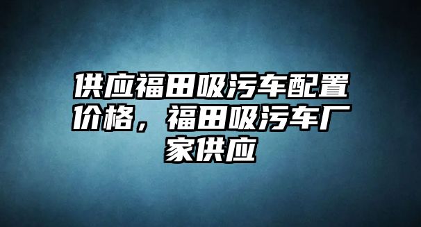 供應(yīng)福田吸污車配置價格，福田吸污車廠家供應(yīng)