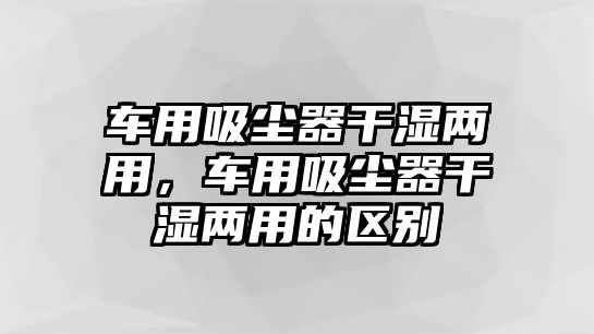 車用吸塵器干濕兩用，車用吸塵器干濕兩用的區(qū)別