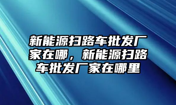 新能源掃路車批發廠家在哪，新能源掃路車批發廠家在哪里