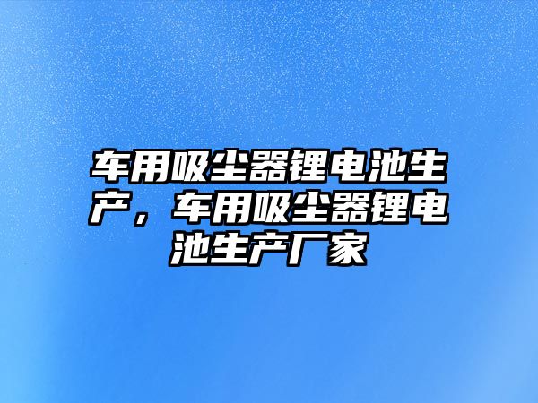 車用吸塵器鋰電池生產，車用吸塵器鋰電池生產廠家