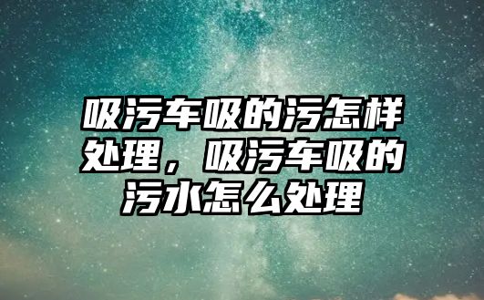 吸污車吸的污怎樣處理，吸污車吸的污水怎么處理