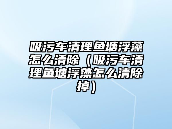 吸污車清理魚塘浮藻怎么清除（吸污車清理魚塘浮藻怎么清除掉）