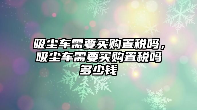 吸塵車需要買購置稅嗎，吸塵車需要買購置稅嗎多少錢