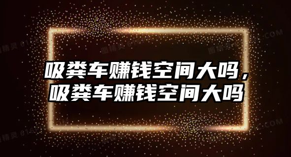 吸糞車賺錢空間大嗎，吸糞車賺錢空間大嗎