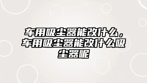 車用吸塵器能改什么，車用吸塵器能改什么吸塵器呢