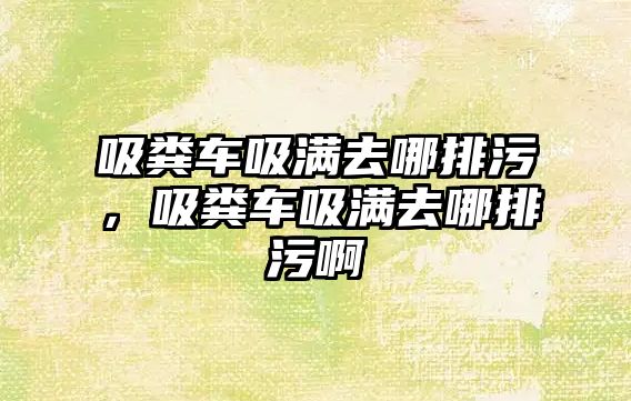 吸糞車吸滿去哪排污，吸糞車吸滿去哪排污啊