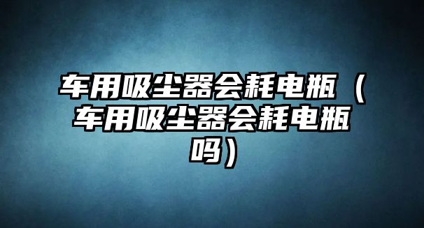 車用吸塵器會(huì)耗電瓶（車用吸塵器會(huì)耗電瓶嗎）