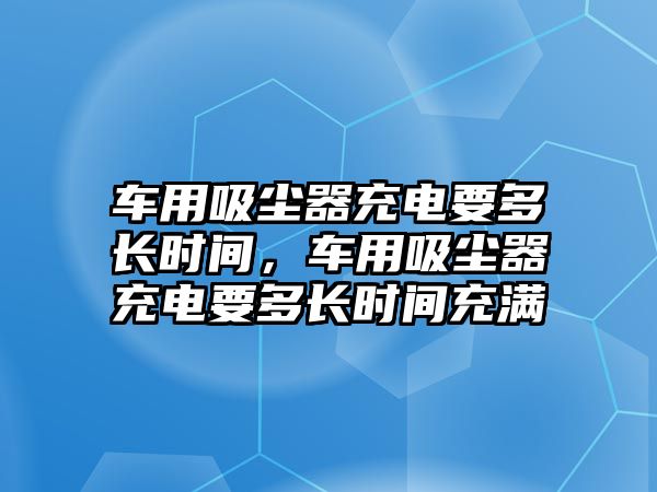 車用吸塵器充電要多長時間，車用吸塵器充電要多長時間充滿