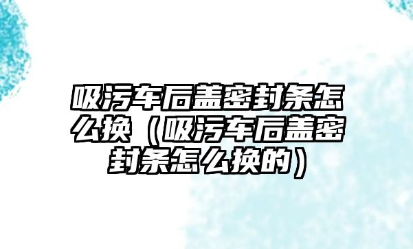 吸污車后蓋密封條怎么換（吸污車后蓋密封條怎么換的）