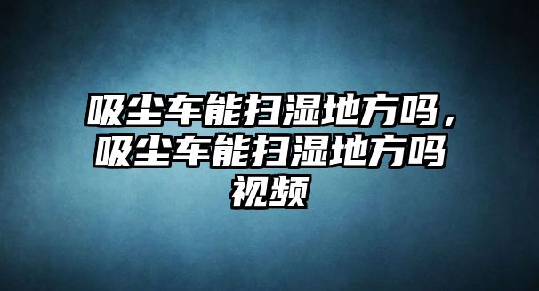 吸塵車能掃濕地方嗎，吸塵車能掃濕地方嗎視頻