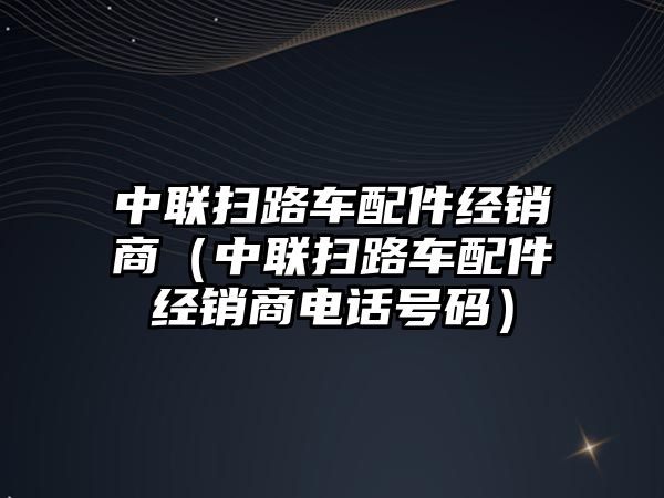 中聯掃路車配件經銷商（中聯掃路車配件經銷商電話號碼）