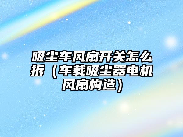 吸塵車風扇開關怎么拆（車載吸塵器電機風扇構造）