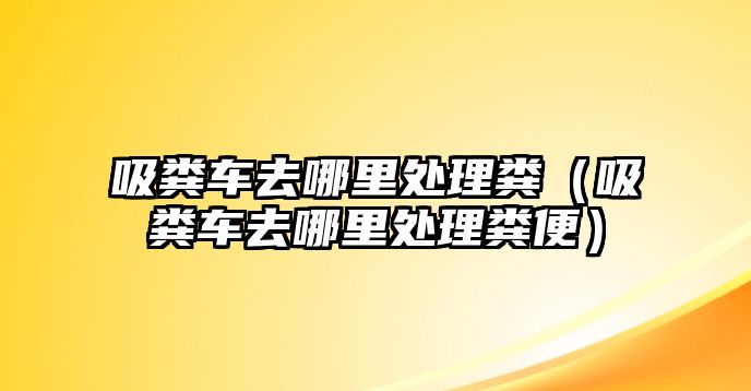 吸糞車去哪里處理糞（吸糞車去哪里處理糞便）