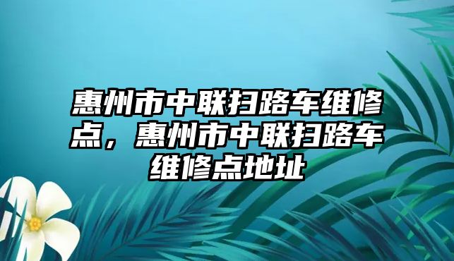 惠州市中聯(lián)掃路車維修點(diǎn)，惠州市中聯(lián)掃路車維修點(diǎn)地址