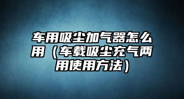 車用吸塵加氣器怎么用（車載吸塵充氣兩用使用方法）