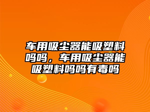 車用吸塵器能吸塑料嗎嗎，車用吸塵器能吸塑料嗎嗎有毒嗎