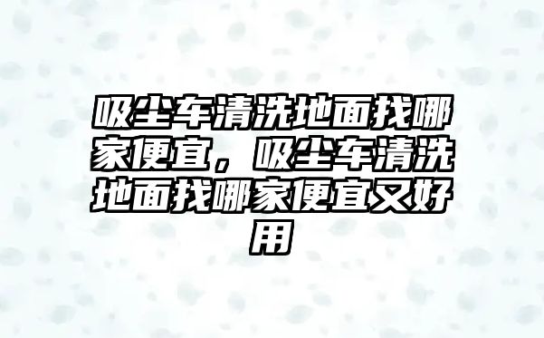 吸塵車清洗地面找哪家便宜，吸塵車清洗地面找哪家便宜又好用