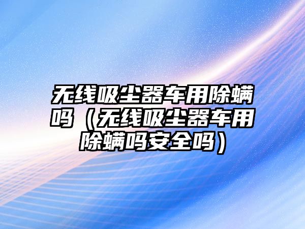 無線吸塵器車用除螨嗎（無線吸塵器車用除螨嗎安全嗎）