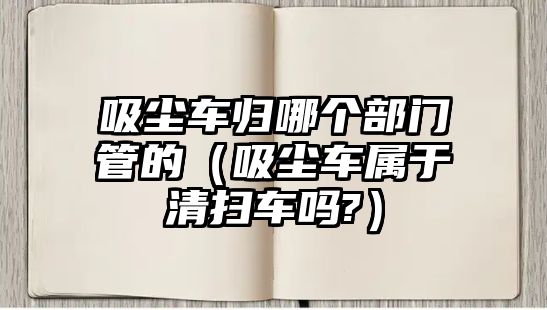 吸塵車歸哪個部門管的（吸塵車屬于清掃車嗎?）