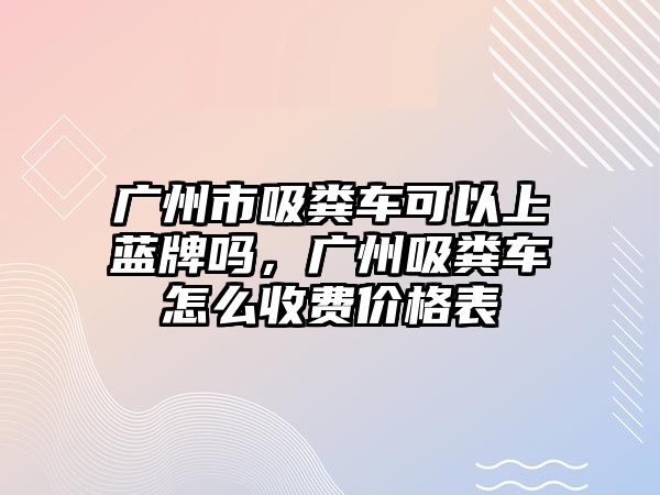 廣州市吸糞車可以上藍牌嗎，廣州吸糞車怎么收費價格表