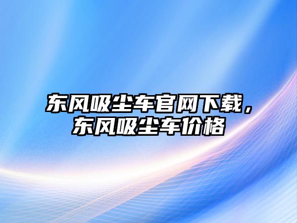 東風吸塵車官網下載，東風吸塵車價格