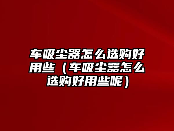 車吸塵器怎么選購好用些（車吸塵器怎么選購好用些呢）