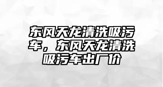 東風天龍清洗吸污車，東風天龍清洗吸污車出廠價