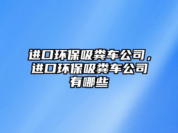 進口環保吸糞車公司，進口環保吸糞車公司有哪些