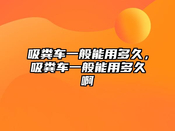 吸糞車一般能用多久，吸糞車一般能用多久啊