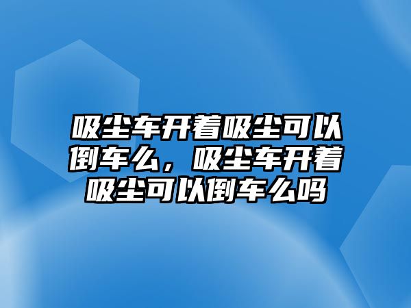 吸塵車開著吸塵可以倒車么，吸塵車開著吸塵可以倒車么嗎