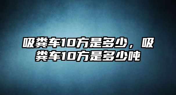 吸糞車10方是多少，吸糞車10方是多少噸