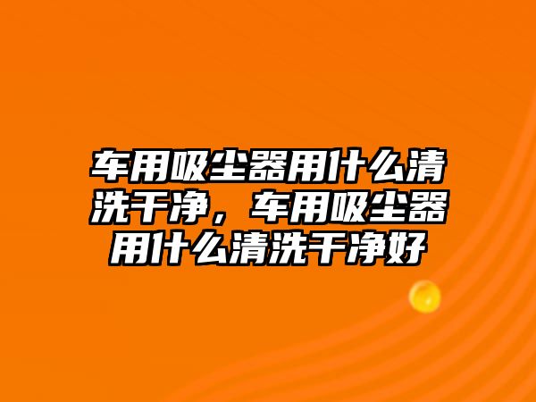 車用吸塵器用什么清洗干凈，車用吸塵器用什么清洗干凈好