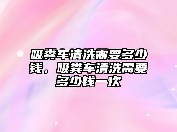 吸糞車清洗需要多少錢，吸糞車清洗需要多少錢一次